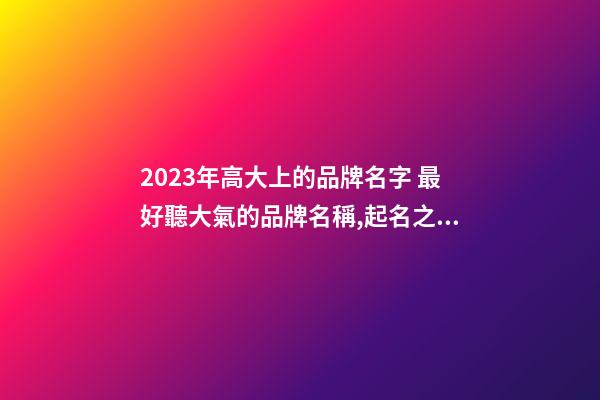 2023年高大上的品牌名字 最好聽大氣的品牌名稱,起名之家-第1張-商標起名-玄機派